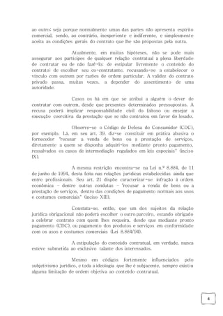4
ao outro; seja porque normalmente umas das partes não apresenta espírito
comercial, sendo, ao contrário, inexperiente e indiferente, e simplesmente
aceita as condições gerais do contrato que lhe são propostas pela outra.
Atualmente, em muitas hipóteses, não se pode mais
assegurar aos partícipes de qualquer relação contratual a plena liberdade
de contratar ou de não fazê-lo; de estipular livremente o conteúdo do
contrato; de escolher seu co-contratante, recusando-se a estabelecer o
vínculo com outrem por razões de ordem particular. A validez do contrato
privado passa, muitas vezes, a depender do assentimento de uma
autoridade.
Casos os há em que se atribui a alguém o dever de
contratar com outrem, desde que presentes determinados pressupostos. A
recusa poderá implicar responsabilidade civil do faltoso ou ensejar a
execução coercitiva da prestação que se não contratou em favor do lesado.
Observe-se o Código de Defesa do Consumidor (CDC),
por exemplo. Lá, em seu art. 39, diz-se constituir em prática abusiva o
fornecedor "recusar a venda de bens ou a prestação de serviços,
diretamente a quem se disponha adquiri-los mediante pronto pagamento,
ressalvados os casos de intermediação regulados em leis especiais" (inciso
IX).
A mesma restrição encontra-se na Lei n.º 8.884, de 11
de junho de 1994, desta feita nas relações jurídicas estabelecidas ainda que
entre profissionais. Seu art. 21 dispõe caracterizar-se infração à ordem
econômica – dentre outras condutas – "recusar a venda de bens ou a
prestação de serviços, dentro das condições de pagamento normais aos usos
e costumes comerciais" (inciso XIII).
Constata-se, então, que um dos sujeitos da relação
jurídica obrigacional não poderá escolher o outro parceiro, estando obrigado
a celebrar contrato com quem lhes requeira, desde que mediante pronto
pagamento (CDC), ou pagamento dos produtos e serviços em conformidade
com os usos e costumes comerciais (Lei 8.884/94).
A estipulação do conteúdo contratual, em verdade, nunca
esteve submetida ao exclusivo talante dos interessados.
Mesmo em códigos fortemente influenciados pelo
subjetivismo jurídico, e toda a ideologia que lhe é subjacente, sempre existiu
alguma limitação de ordem objetiva ao conteúdo contratual.
 