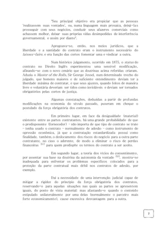 7
"Seu principal objetivo era propiciar que as pessoas
‘realizassem suas vontades’, ou, numa linguagem mais prosaica, deixá-las
prosseguir com seus negócios, conduzir seus afazeres comerciais como
achassem melhor, deixar suas próprias vidas desimpedidas de interferência
governamental, e assim por diante".
Apregoava-se, então, nos meios jurídicos, que a
liberdade e a santidade do contrato eram o instrumento necessário do
laissez-faire, e era função das cortes fomentar uma e vindicar a outra.
Num histórico julgamento, ocorrido em 1875, o status do
contrato no Direito Inglês experimentou uma sensível modificação,
afinando-se com o novo cenário que as doutrinas acima referidas criaram.
Aduziu o Master of the Rolls, Sir George Jessel, num determinado trecho do
julgado, que homens maiores e de suficiente entendimento deviam ter a
liberdade máxima de contratar, e que seus ajustes, quando feitos de maneira
livre e voluntária deveriam ser tidos como invioláveis e deviam ser tornados
obrigatórios pelas cortes de justiça.
Algumas constatações, deduzidas a partir de profundas
modificações na economia do século passado, puseram em cheque o
postulado da força obrigatória dos contratos.
Em primeiro lugar, em face da desigualdade (material)
existente entre as partes contratantes, há uma grande probabilidade de que
o predisponente (fornecedor) – não importa de que tipo de contrato se trate
– tenha usado o contrato – normalmente de adesão – como instrumento de
opressão econômica, já que a contratação estandardizada possui como
finalidade, também, o deslocamento dos riscos do negócio para a outra parte
contratante, no caso o aderente, de modo a eliminar o risco de perdas
financeiras [51]
para quem predispõe os termos do contrato a ser aceito.
Em segundo lugar, a teoria dos vícios do consentimento,
por assentar sua base na doutrina da autonomia da vontade [52]
, mostra-se
inadequada para enfrentar os problemas específicos colocados para a
proteção da parte contratual mais débil nos contratos de adesão, por
exemplo.
Daí a necessidade de uma intervenção judicial capaz de
mitigar a rigidez do princípio da força obrigatória dos contratos,
reservando-o para aquelas situações nas quais as partes se apresentem
iguais, do ponto de vista material; mas afastando-o quando o conteúdo
estipulado unilateralmente por uma delas (normalmente o parceiro mais
forte economicamente), cause excessiva desvantagem para a outra.
 