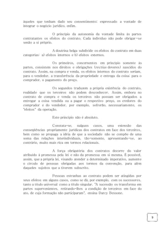 9
àqueles que tenham dado seu consentimento; expressado a vontade de
integrar o negócio jurídico, enfim.
O princípio da autonomia da vontade limita às partes
contratantes os efeitos do contrato. Cada indivíduo não pode obrigar-se
senão a si próprio.
A doutrina belga subdivide os efeitos do contrato em duas
categorias: a) efeitos internos e b) efeitos externos.
Os primeiros, concernentes em princípio somente às
partes, consistem nos direitos e obrigações (rectius deveres) nascidos do
contrato. Assim, na compra e venda, os efeitos internos do contrato seriam,
para o vendedor, a transferência da propriedade e entrega da coisa; para o
comprador, o pagamento do preço.
Os segundos traduzem a própria existência do contrato,
realidade que os terceiros não podem desconhecer. Assim, embora no
contrato de compra e venda os terceiros não possam ser obrigados a
entregar a coisa vendida ou a pagar o respectivo preço, os credores do
comprador e do vendedor, por exemplo, sofrerão, necessariamente, os
"efeitos" da operação.
Este princípio não é absoluto.
Constata-se, nalguns casos, uma extensão das
conseqüências propriamente jurídicas dos contratos em face dos terceiros,
bem como se propaga a idéia de que a sociedade não se compõe de uma
soma das relações interindividuais, tão-somente, apresentando-se, ao
contrário, muito mais rica em termos relacionais.
A força obrigatória dos contratos decorre do valor
atribuído à promessa pela lei e não da promessa em si mesma. É possível,
assim, que a própria lei, visando atender a determinado imperativo, aumente
o círculo de pessoas obrigadas aos termos da convenção, para além
daqueles sujeitos que a tiverem subscrito.
Pessoas estranhas ao contrato podem ser atingidas por
seus efeitos em alguns casos, como se dá, por exemplo, com os sucessores,
tanto a título universal como a título singular. "A sucessão os transforma em
partes supervenientes, retirando-lhes a condição de terceiros em face do
ato, de cuja formação não participaram", ensina Darcy Bessone.
 