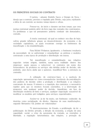 10
OS PRINCÍPIOS SOCIAIS DO CONTRATO
O jurista – aduzem Rodolfo Sacco e Giorgio de Nova –
deseja que o contrato, previsto e regulado pelo Direito, seja justo, rejeitando
a idéia de um contrato ao mesmo tempo injusto e eficaz.
Pensou-se, de início e durante um bom tempo, que esta
justiça contratual poderia advir do livre jogo das vontades dos contratantes.
Os problemas a que tal pensamento poderia conduzir são demasiados,
contudo.
A teoria contratual, tal qual se conhece nos dias de hoje,
sofreu grande influência graças ao desenvolvimento da economia e da
sociedade capitalistas, as quais trouxeram consigo os fenômenos da
massificação e da estandardização.
Para Michel Pédamon, igualmente, o fenômeno resultaria
da necessidade de se uniformizar e estandardizar as práticas e modelos
contratuais a uma época de produção e distribuição em massa.
Tal massificação e estandardização nas relações
negociais teriam origem, também, numa nova realidade dentro das
empresas: quem passou a subscrever os contratos em nome dos
fornecedores de produtos ou serviços não detinha poder de decisão, não
podendo, ipso facto, ainda que o quisesse, mundificar-lhes a estrutura ou
conteúdo.
A utilização de contratos-tipos e a ausência de
negociação apresentam-se como consequências inevitáveis da centralização
dos poderes de decisão sobre a produção e distribuição e as relações
contratuais de massa. O número e a repetição dos contratos, a necessária
rapidez para que os mesmos fossem concluídos, e a intervenção de
prepostos sem qualquer poder de decisão, impediriam, em face da
distribuição moderna de bens e serviços, qualquer negociação suscetível de
modificar os modelos pré-redigidos para serviços especializados.
Assiste-se já de há muito, um fenômeno conhecido da
doutrina como socialização do direito. Algumas de suas manifestações,
segundo Hernandez Gil, podem ser relacionadas:
"O intervencionismo do Estado, a proliferação da lei, a
publicização do Direito privado, a direção da economia, a criação de uma
seguridade social, a crise da autonomia da vontade, as restrições à
liberdade, a regulação heteronômica das relações, a proteção do
 