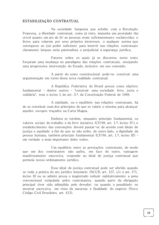 14
ESTABILIZAÇÃO CONTRATUAL
Na sociedade burguesa que eclodiu com a Revolução
Francesa, a liberdade contratual, como já visto, impunha um postulado tão
crível quanto um ato de fé: as pessoas eram suficientemente esclarecidas e
livres para velarem por seus próprios interesses, e qualquer norma que
outorgasse ao juiz poder suficiente para intervir nas relações contratuais
claramente iníquas seria paternalista e prejudicial à segurança jurídica.
Fatores sobre os quais já se discorreu neste texto
forçaram uma mudança no paradigma das relações contratuais, ensejando
uma progressiva intervenção do Estado, inclusive em seu conteúdo.
A partir do texto constitucional pode-se construir uma
argumentação em torno desta nova realidade contratual.
A República Federativa do Brasil possui como objetivo
fundamental – dentre outros – "construir uma sociedade livre, justa e
solidária", reza o inciso I, do art. 3.º, da Constituição Federal de 1988.
A eqüidade, ou o equilíbrio nas relações contratuais, há
de se constituir num dos princípios de que se valerá o sistema para alcançar
aqueles escopos traçados na Carta Magna.
Embora se tutelem, enquanto princípio fundamental, os
valores sociais do trabalho e da livre iniciativa (CF/88, art. 1.º, inciso IV), o
estabelecimento das convenções deverá pautar-se de acordo com ideais de
justiça e equidade a fim de que se não avilte, de outro lado, a dignidade da
pessoa humana, também princípio fundamental (CF/88, art. 1.º, inciso III) –
em verdade o mais importante deles todos.
Um equilíbrio entre as prestações contratuais, de modo
que um dos contratantes não aufira, em face do outro, vantagem
manifestamente excessiva, responde ao ideal de justiça contratual que
permeia nosso ordenamento jurídico.
Esse ideal de justiça contratual pode ser aferido quando
se veda a prática do ato jurídico lesionário (NCCB, art. 157, c/c o art. 171,
inciso II) ou se admite possa o magistrado reduzir eqüitativamente a pena
convencional estipulada pelos contratantes, quando parte da obrigação
principal tiver sido adimplida pelo devedor, ou quando a penalidade se
mostrar excessiva, em vista da natureza e finalidade do negócio (Novo
Código Civil Brasileiro, art. 413).
 