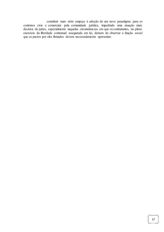 17
constituir num sério empeço à adoção de um novo paradigma para os
contratos civis e comerciais pela comunidade jurídica, impedindo uma atuação mais
decisiva de juízes, especialmente naquelas circunstâncias em que os contratantes, no pleno
exercício da liberdade contratual assegurada em lei, deixem de observar a função social
que os pactos por eles firmados devem necessariamente apresentar.
 