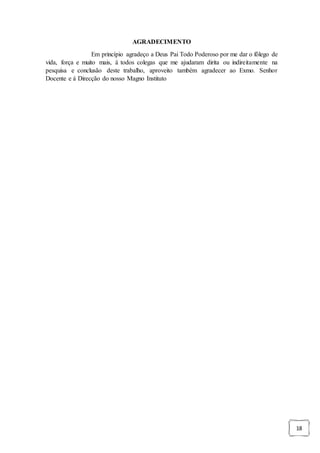 18
AGRADECIMENTO
Em princípio agradeço a Deus Pai Todo Poderoso por me dar o fôlego de
vida, força e muito mais, á todos colegas que me ajudaram dirita ou indireitamente na
pesquisa e conclusão deste trabalho, aproveito também agradecer ao Exmo. Senhor
Docente e á Direcção do nosso Magno Instituto
 