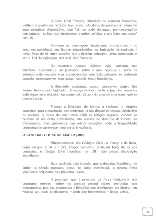 5
O Code Civil Francês, tributário do contexto filosófico,
político e econômico referido logo acima, não deixa de prescrever, numa de
suas primeiras disposições, que "não se pode derrogar, por convenções
particulares, as leis que interessem à ordem pública e aos bons costumes"
(art. 6).
Somente as convenções legalmente constituídas – ou
seja, em obediência aos limites estabelecidos na legislação de regência –
terão força de lei entre aqueles que a tiverem subscrito, reza, outrossim, o
art. 1.134 da legislação material civil francesa.
Os redatores daquele diploma legal, portanto, não
aderiram inteiramente ao postulado sobre o qual repousa a teoria da
autonomia da vontade e as consequências que habitualmente se deduzem
daquela encontram-se suavizadas naquele texto legislativo.
A liberdade contratual, assim, exerce-se dentro dos
limites fixados pelo legislador. O espaço deixado ao livre jogo das vontades
individuais será reduzido ou aumentado de acordo com os interesses que se
queira tutelar.
Mesmo a liberdade de forma, a reclamar o simples
consenso para a conclusão dos contratos, já não dispõe do espaço legislativo
de outrora. A tutela da parte mais débil na relação negocial conduz ao
retorno de um certo formalismo, não apenas no domínio do Direito do
Consumidor, mas igualmente em outras situações onde a desigualdade
contratual se apresente com certa frequência.
O CONTRATO E SUAS LIMITAÇÕES
Diferentemente dos Códigos Civis da França e da Itália,
cujos artigos 1.134 e 1.372, respectivamente, atribuem força de lei aos
contratos, o Código Civil Brasileiro de 1916 não possui disposição
semelhante.
Esta ausência não impediu que a doutrina brasileira, no
limiar do século passado, visse, no liame contratual, a mesma força
vinculante originária dos preceitos legais.
O prestígio que o princípio da força obrigatória dos
contratos exerceu sobre os juristas possui raízes profundas nos
pensamentos político, econômico e filosófico que dominaram seu ideário, em
relação aos quais se discorreu – ainda que brevemente – linhas acima.
 