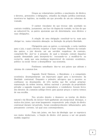 6
Graças ao voluntarismo jurídico, o nascimento de direitos
e deveres, pretensões e obrigações, oriundos da relação jurídica contratual,
mostrava-se legítimo, na medida em que procedia de um ato soberano de
vontade.
O caráter vinculante do que tivesse sido acordado no
contrato residiria, justamente, em face do dogma da vontade, no fato de que
ao subscrevê-lo, as partes ajustaram que ele determinaria seus direitos e
suas obrigações.
A criação de uma obrigação constituir-se-ia num auto
obrigar-se, numa voluntária alienação ou limitação da própria liberdade.
Obrigatória para as partes, a convenção o seria também
para o juiz, o qual a deveria respeitar e fazer respeitar. Ministro da vontade
das partes, o juiz deveria ser um servidor respeitoso do contrato,
cumprindo-lhe ater-se à pesquisa de qual a intenção comum daquelas
quando demandado para interpretá-lo; recusando-se a modificá-lo ou
revisá-lo, ainda que uma mudança imprevisível do contexto econômico,
político ou social viesse a desequilibrar sua economia.
Fenômeno semelhante deu-se nos países que adotam o
sistema do common law.
Segundo David Slawson, o liberalismo e a competição
econômica desempenharam um importante papel para o incremento da
liberdade contratual. Enquanto o primeiro advogava que o governo se
confinasse no desempenho de três tarefas que lhe seriam próprias:
manutenção da ordem interna, defesa nacional e proteção da propriedade
privada; a segunda requeria que compradores e vendedores fossem livres
dos deveres do common calling e livres para ajustar preços e outros termos
de sua escolha.
Nos séculos dezoito e dezenove as teorias do direito
natural e da filosofia do laissez-faire ganharam um excepcional destaque, e
muitos dos juízes, que eram largamente responsáveis pela criação do direito
contratual durante tal período, foram consideravelmente influenciados pelo
pensamento corrente, tal qual seus contemporâneos.
Para tais juízes, em face da ideologia que se espraiava
nos meios intelectuais, a função do direito civil passou a ser em grande
medida negativa:
 