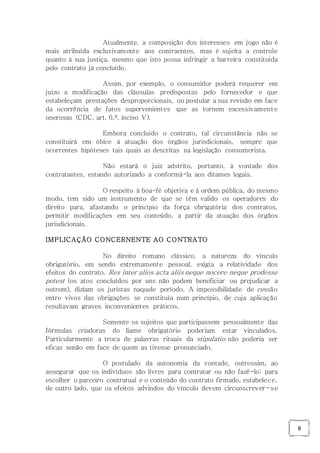 8
Atualmente, a composição dos interesses em jogo não é
mais atribuída exclusivamente aos contraentes, mas é sujeita a controle
quanto à sua justiça, mesmo que isto possa infringir a barreira constituída
pelo contrato já concluído.
Assim, por exemplo, o consumidor poderá requerer em
juízo a modificação das cláusulas predispostas pelo fornecedor e que
estabeleçam prestações desproporcionais, ou postular a sua revisão em face
da ocorrência de fatos supervenientes que as tornem excessivamente
onerosas (CDC, art. 6.º, inciso V).
Embora concluído o contrato, tal circunstância não se
constituirá em óbice à atuação dos órgãos jurisdicionais, sempre que
ocorrentes hipóteses tais quais as descritas na legislação consumerista.
Não estará o juiz adstrito, portanto, à vontade dos
contratantes, estando autorizado a conformá-la aos ditames legais.
O respeito à boa-fé objetiva e à ordem pública, do mesmo
modo, tem sido um instrumento de que se têm valido os operadores do
direito para, afastando o princípio da força obrigatória dos contratos,
permitir modificações em seu conteúdo, a partir da atuação dos órgãos
jurisdicionais.
IMPLICAÇÃO CONCERNENTE AO CONTRATO
No direito romano clássico, a natureza do vínculo
obrigatório, em sendo extremamente pessoal, exigia a relatividade dos
efeitos do contrato. Res inter alios acta aliis neque nocere neque prodesse
potest (os atos concluídos por uns não podem beneficiar ou prejudicar a
outrem), diziam os juristas naquele período. A impossibilidade de cessão
entre vivos das obrigações se constituía num princípio, de cuja aplicação
resultavam graves inconvenientes práticos.
Somente os sujeitos que participassem pessoalmente das
fórmulas criadoras do liame obrigatório poderiam estar vinculados.
Particularmente a troca de palavras rituais da stipulatio não poderia ser
eficaz senão em face de quem as tivesse pronunciado.
O postulado da autonomia da vontade, outrossim, ao
assegurar que os indivíduos são livres para contratar ou não fazê-lo; para
escolher o parceiro contratual e o conteúdo do contrato firmado, estabelece,
de outro lado, que os efeitos advindos do vínculo devem circunscrever-se
 