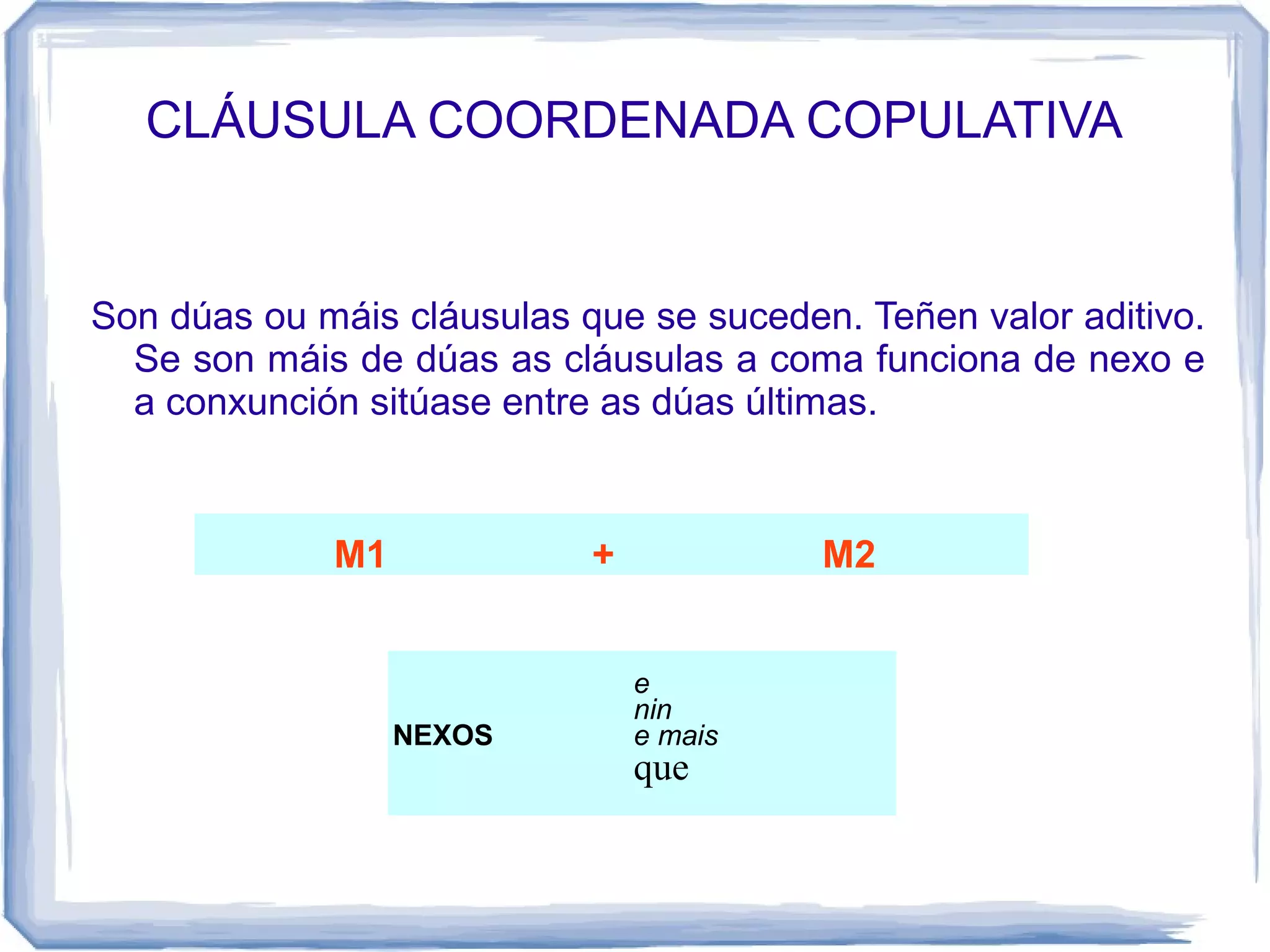 CLÁUSULA COORDENADA COPULATIVA


Son dúas ou máis cláusulas que se suceden. Teñen valor aditivo.
  Se son máis de dúas as cláusulas a coma funciona de nexo e
  a conxunción sitúase entre as dúas últimas.


             M1             +            M2


                                e
                                nin
                  NEXOS         e mais
                                que
 