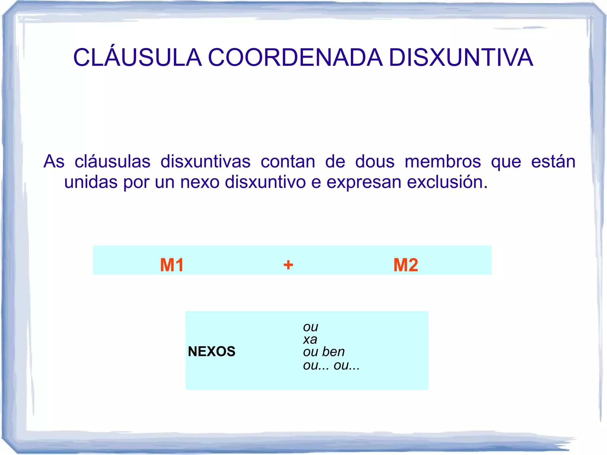 CLÁUSULA COORDENADA DISXUNTIVA



As cláusulas disxuntivas contan de dous membros que están
  unidas por un nexo disxuntivo e expresan exclusión.



            M1           +                 M2


                             ou
                             xa
                 NEXOS       ou ben
                             ou... ou...
 