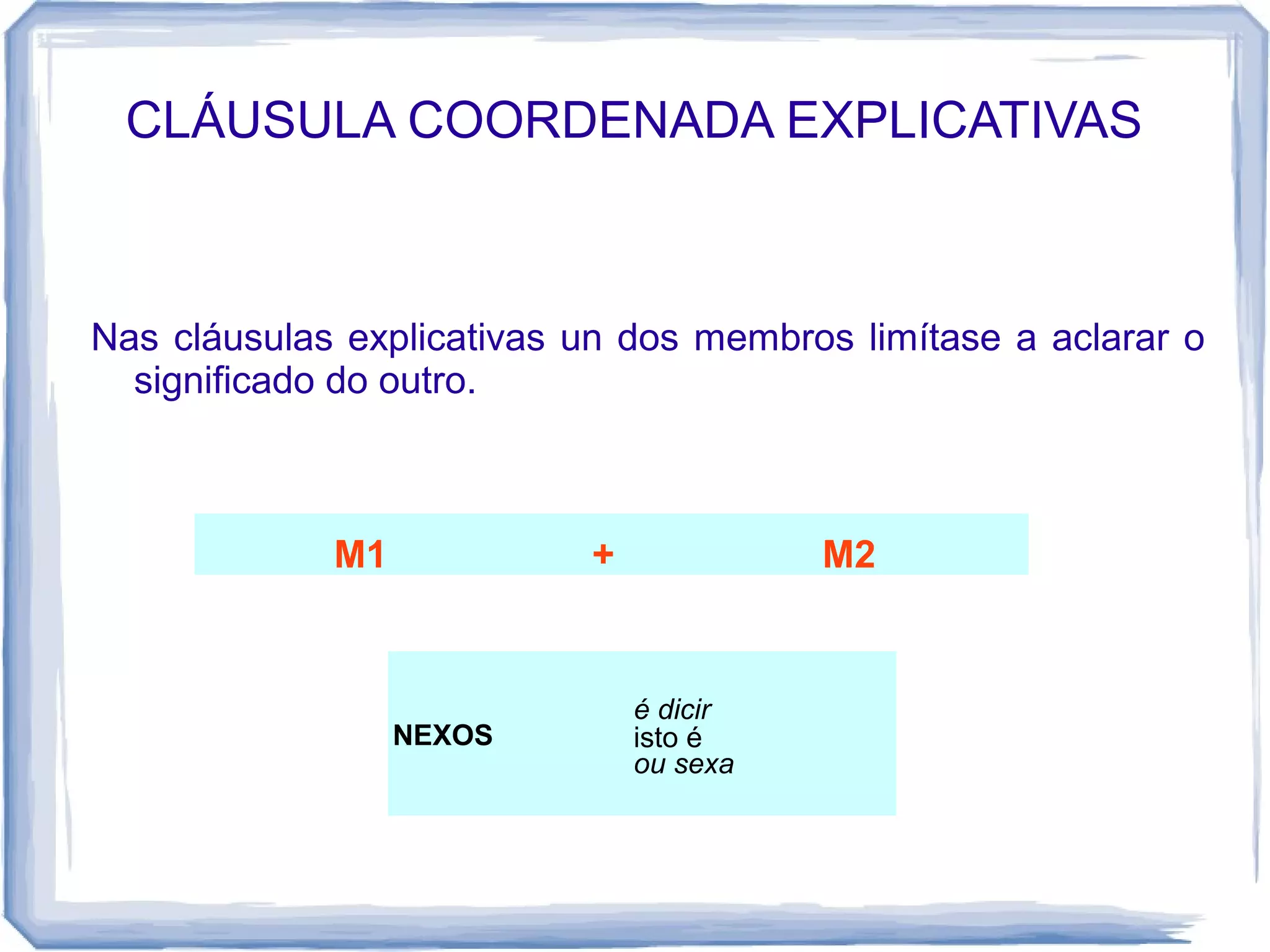 CLÁUSULA COORDENADA EXPLICATIVAS



Nas cláusulas explicativas un dos membros limítase a aclarar o
  significado do outro.



             M1            +             M2


                               é dicir
                  NEXOS        isto é
                               ou sexa
 
