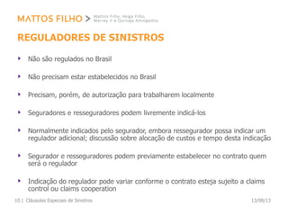REGULADORES DE SINISTROS
Não são regulados no Brasil
Não precisam estar estabelecidos no Brasil
Precisam, porém, de autorização para trabalharem localmente
Seguradores e resseguradores podem livremente indicá-los
Normalmente indicados pelo segurador, embora ressegurador possa indicar um
regulador adicional; discussão sobre alocação de custos e tempo desta indicação
Segurador e resseguradores podem previamente estabelecer no contrato quem
será o regulador
Indicação do regulador pode variar conforme o contrato esteja sujeito a claims
control ou claims cooperation
13/08/13Cláusulas Especiais de Sinistros10 |
 