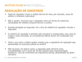 REGULAÇÃO DE SINISTROS
Papel do regulador é fazer a análise técnica do risco, por exemplo, causa do
sinistro e montante indenizável
Não é, porém, incomum que o regulador entre em temas de cobertura;
necessidade de trabalho conjunto técnico e jurídico
Quando divulgado ao segurado, há o risco do relatório do regulador vincular o
segurador
O relatório do regulador a princípio não vincularia o ressegurador, mas, para se
chegar a esta conclusão, as circunstâncias fáticas devem ser analisadas com
cuidado
Tanto o juiz como o árbitro podem solicitar que o regulatório de regulação seja
apresentado em processo judicial ou arbitral
Não há prazo; em alguns casos, a regulação pode demorar anos;
compatibilidade com o prazo de 30 dias imposto pela regulamentação
brasileira?; risco de incremento da importância devida; possibilidade de pleito
retroativo
13/08/13Cláusulas Especiais de Sinistros11 |
 