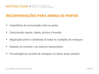 RECOMENDAÇÕES PARA AMBAS AS PARTES
Importância de comunicação entre as partes
Comunicação regular, rápida, precisa e honesta
Negociação prévia e detalhada de todas as condições do resseguro
Respeito ao contrato e ao costume ressecuritário
Formalização do contrato de resseguro no menor prazo possível
13/08/13Cláusulas Especiais de Sinistros13 |
 