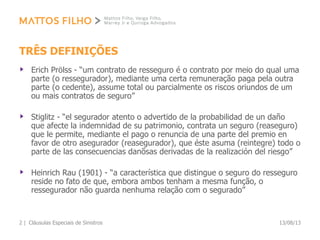 TRÊS DEFINIÇÕES
Erich Prölss - “um contrato de resseguro é o contrato por meio do qual uma
parte (o ressegurador), mediante uma certa remuneração paga pela outra
parte (o cedente), assume total ou parcialmente os riscos oriundos de um
ou mais contratos de seguro”
Stiglitz - “el segurador atento o advertido de la probabilidad de un daño
que afecte la indemnidad de su patrimonio, contrata un seguro (reaseguro)
que le permite, mediante el pago o renuncia de una parte del premio en
favor de otro asegurador (reasegurador), que éste asuma (reintegre) todo o
parte de las consecuencias danõsas derivadas de la realización del riesgo”
Heinrich Rau (1901) - “a característica que distingue o seguro do resseguro
reside no fato de que, embora ambos tenham a mesma função, o
ressegurador não guarda nenhuma relação com o segurado”
13/08/13Cláusulas Especiais de Sinistros2 |
 