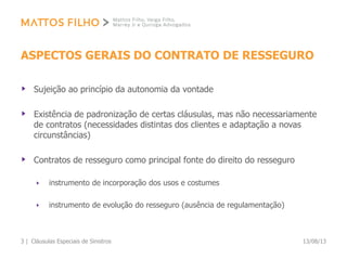 ASPECTOS GERAIS DO CONTRATO DE RESSEGURO
Sujeição ao princípio da autonomia da vontade
Existência de padronização de certas cláusulas, mas não necessariamente
de contratos (necessidades distintas dos clientes e adaptação a novas
circunstâncias)
Contratos de resseguro como principal fonte do direito do resseguro
instrumento de incorporação dos usos e costumes
instrumento de evolução do resseguro (ausência de regulamentação)
13/08/13Cláusulas Especiais de Sinistros3 |
 