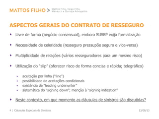 ASPECTOS GERAIS DO CONTRATO DE RESSEGURO
Livre de forma (negócio consensual), embora SUSEP exija formalização
Necessidade de celeridade (resseguro pressupõe seguro e vice-versa)
Multiplicidade de relações (vários resseguradores para um mesmo risco)
Utilização do “slip” (oferecer risco de forma concisa e rápida; telegráfico)
aceitação por linha (“line”)
possibilidade de aceitações condicionais
existência de “leading underwriter”
sistemática do “signing down”; menção à “signing indication”
Neste contexto, em que momento as cláusulas de sinistros são discutidas?
13/08/13Cláusulas Especiais de Sinistros4 |
 