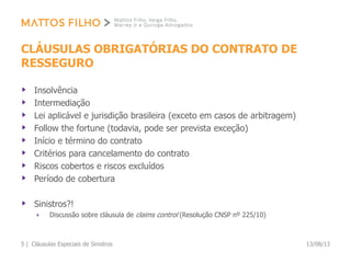 CLÁUSULAS OBRIGATÓRIAS DO CONTRATO DE
RESSEGURO
Insolvência
Intermediação
Lei aplicável e jurisdição brasileira (exceto em casos de arbitragem)
Follow the fortune (todavia, pode ser prevista exceção)
Início e término do contrato
Critérios para cancelamento do contrato
Riscos cobertos e riscos excluídos
Período de cobertura
Sinistros?!
Discussão sobre cláusula de claims control (Resolução CNSP nº 225/10)
13/08/13Cláusulas Especiais de Sinistros5 |
 