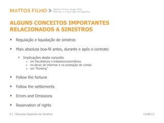 ALGUNS CONCEITOS IMPORTANTES
RELACIONADOS A SINISTROS
Regulação e liquidação de sinistros
Mais absoluta boa-fé antes, durante e após o contrato
Implicações deste conceito
 em facultativos e tratados/automáticos
 no dever de informar e na prestação de contas
 em “fronting”
Follow the fortune
Follow the settlements
Errors and Omissions
Reservation of rights
13/08/13Cláusulas Especiais de Sinistros6 |
 