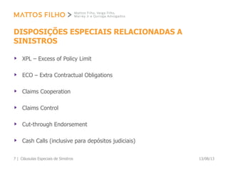 DISPOSIÇÕES ESPECIAIS RELACIONADAS A
SINISTROS
XPL – Excess of Policy Limit
ECO – Extra Contractual Obligations
Claims Cooperation
Claims Control
Cut-through Endorsement
Cash Calls (inclusive para depósitos judiciais)
13/08/13Cláusulas Especiais de Sinistros7 |
 