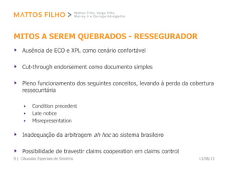 MITOS A SEREM QUEBRADOS - RESSEGURADOR
Ausência de ECO e XPL como cenário confortável
Cut-through endorsement como documento simples
Pleno funcionamento dos seguintes conceitos, levando à perda da cobertura
ressecuritária
Condition precedent
Late notice
Misrepresentation
Inadequação da arbitragem ah hoc ao sistema brasileiro
Possibilidade de travestir claims cooperation em claims control
13/08/13Cláusulas Especiais de Sinistros9 |
 