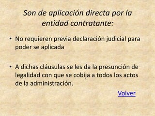 Son de aplicación directa por la
          entidad contratante:
• No requieren previa declaración judicial para
  poder se aplicada

• A dichas cláusulas se les da la presunción de
  legalidad con que se cobija a todos los actos
  de la administración.
                                        Volver
 