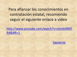 Para afianzar los conocimientos en
  contratación estatal, recomiendo
  seguir el siguiente enlace a video

http://www.youtube.com/watch?v=ctmdx989T
R4&NR=1

                            Siguiente
 