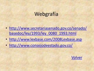 Webgrafía

• http://www.secretariasenado.gov.co/senado/
  basedoc/ley/1993/ley_0080_1993.html
• http://www.lexbase.com/2008Lexbase.asp
• http://www.consejodeestado.gov.co/

                                   Volver
 
