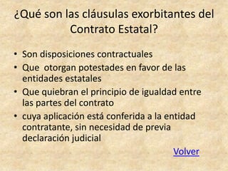 ¿Qué son las cláusulas exorbitantes del
          Contrato Estatal?
• Son disposiciones contractuales
• Que otorgan potestades en favor de las
  entidades estatales
• Que quiebran el principio de igualdad entre
  las partes del contrato
• cuya aplicación está conferida a la entidad
  contratante, sin necesidad de previa
  declaración judicial
                                        Volver
 