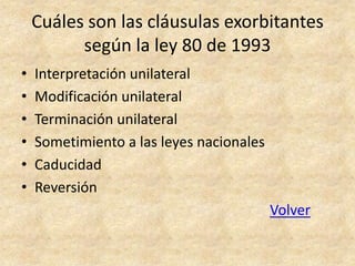 Cuáles son las cláusulas exorbitantes
          según la ley 80 de 1993
•   Interpretación unilateral
•   Modificación unilateral
•   Terminación unilateral
•   Sometimiento a las leyes nacionales
•   Caducidad
•   Reversión
                                          Volver
 