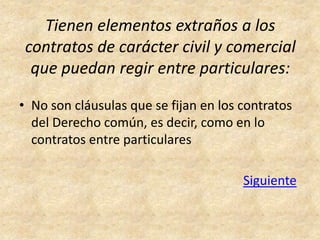 Tienen elementos extraños a los
 contratos de carácter civil y comercial
  que puedan regir entre particulares:

• No son cláusulas que se fijan en los contratos
  del Derecho común, es decir, como en lo
  contratos entre particulares

                                       Siguiente
 