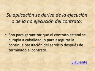 Su aplicación se deriva de la ejecución
  o de la no ejecución del contrato:

• Son para garantizar que el contrato estatal se
  cumpla a cabalidad, o para asegurar la
  continua prestación del servicio después de
  terminado el contrato.

                                       Siguiente
 