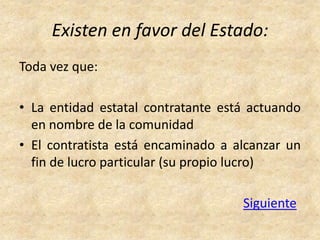 Existen en favor del Estado:
Toda vez que:

• La entidad estatal contratante está actuando
  en nombre de la comunidad
• El contratista está encaminado a alcanzar un
  fin de lucro particular (su propio lucro)

                                    Siguiente
 