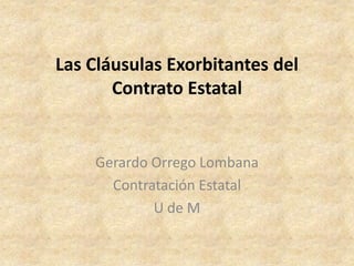 Las Cláusulas Exorbitantes del
       Contrato Estatal


    Gerardo Orrego Lombana
      Contratación Estatal
            U de M
 