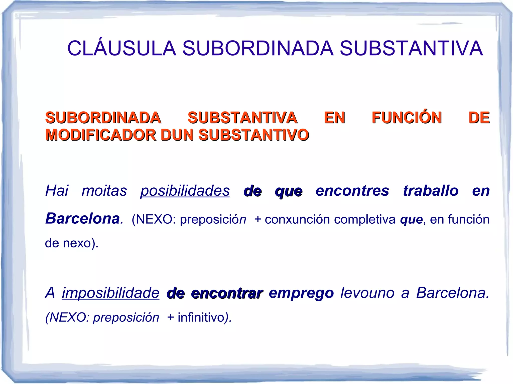 CLÁUSULA SUBORDINADA SUBSTANTIVA


SUBORDINADA   SUBSTANTIVA   EN                    FUNCIÓN        DE
MODIFICADOR DUN SUBSTANTIVO


Hai moitas posibilidades de que encontres traballo en
Barcelona. (NEXO: preposición + conxunción completiva que, en función
de nexo).


A imposibilidade de encontrar emprego levouno a Barcelona.
(NEXO: preposición + infinitivo).
 