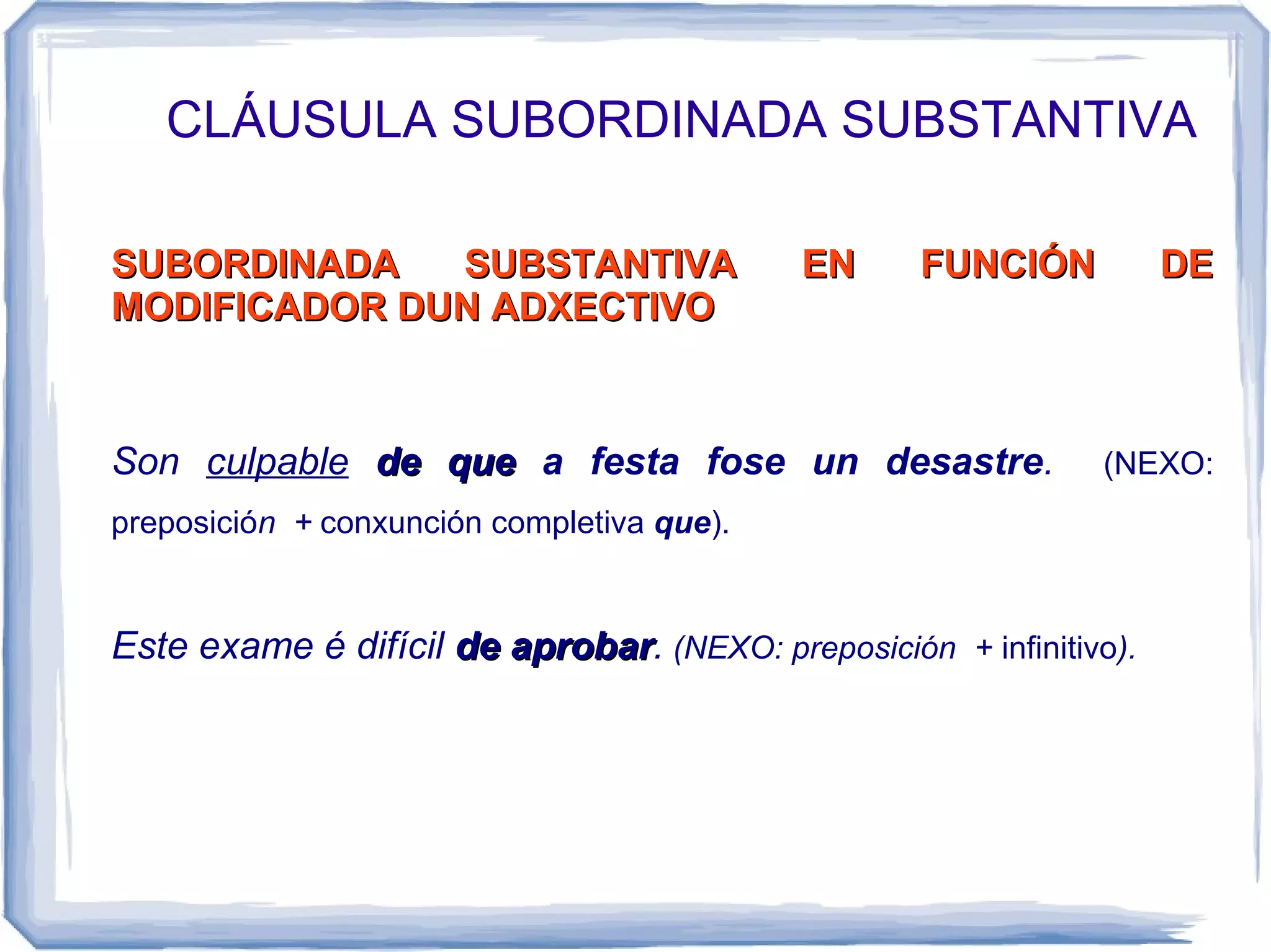 CLÁUSULA SUBORDINADA SUBSTANTIVA

SUBORDINADA   SUBSTANTIVA                   EN      FUNCIÓN          DE
MODIFICADOR DUN ADXECTIVO



Son culpable de que a festa fose un desastre.                  (NEXO:
preposición + conxunción completiva que).


Este exame é difícil de aprobar. (NEXO: preposición + infinitivo).
                        aprobar
 
