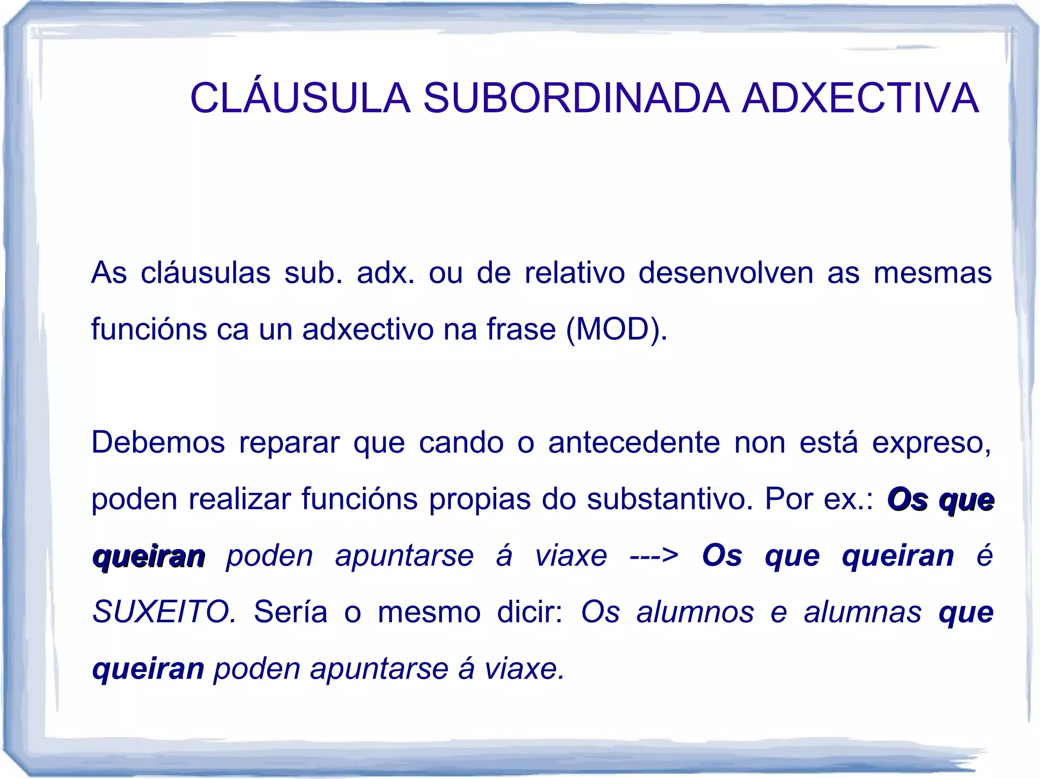 CLÁUSULA SUBORDINADA ADXECTIVA



As cláusulas sub. adx. ou de relativo desenvolven as mesmas
funcións ca un adxectivo na frase (MOD).


Debemos reparar que cando o antecedente non está expreso,
poden realizar funcións propias do substantivo. Por ex.: Os que
queiran poden apuntarse á viaxe ---> Os que queiran é
SUXEITO. Sería o mesmo dicir: Os alumnos e alumnas que
queiran poden apuntarse á viaxe.
 