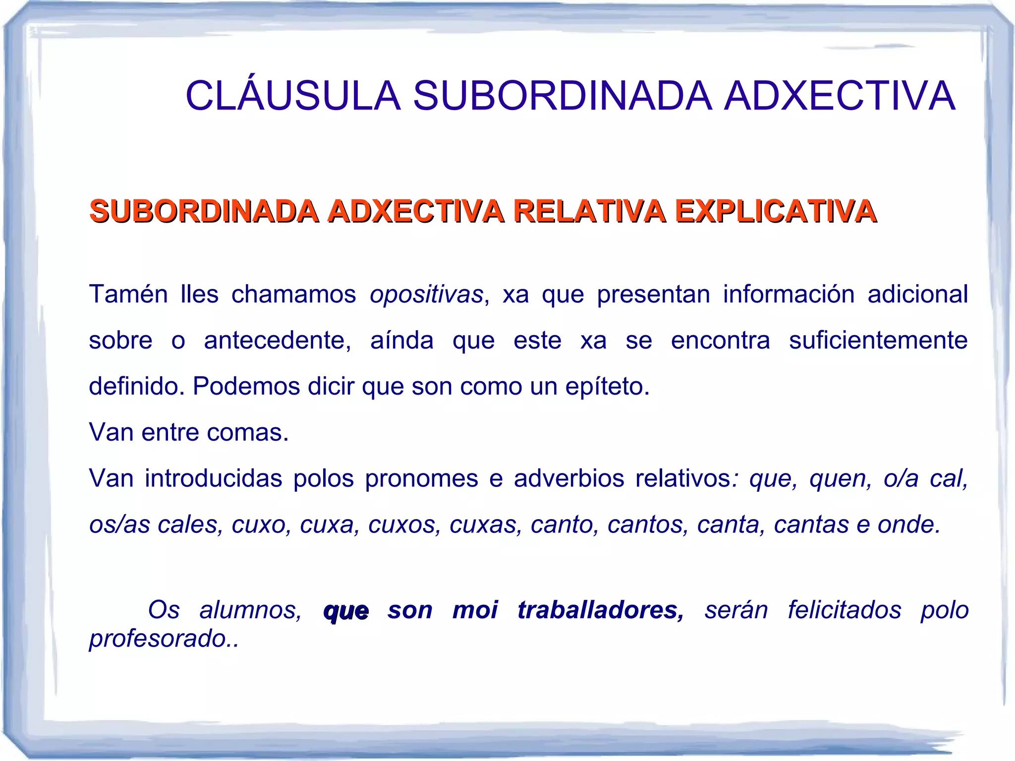 CLÁUSULA SUBORDINADA ADXECTIVA

SUBORDINADA ADXECTIVA RELATIVA EXPLICATIVA

Tamén lles chamamos opositivas, xa que presentan información adicional
sobre o antecedente, aínda que este xa se encontra suficientemente
definido. Podemos dicir que son como un epíteto.
Van entre comas.
Van introducidas polos pronomes e adverbios relativos: que, quen, o/a cal,
os/as cales, cuxo, cuxa, cuxos, cuxas, canto, cantos, canta, cantas e onde.


     Os alumnos, que son moi traballadores, serán felicitados polo
profesorado..
 