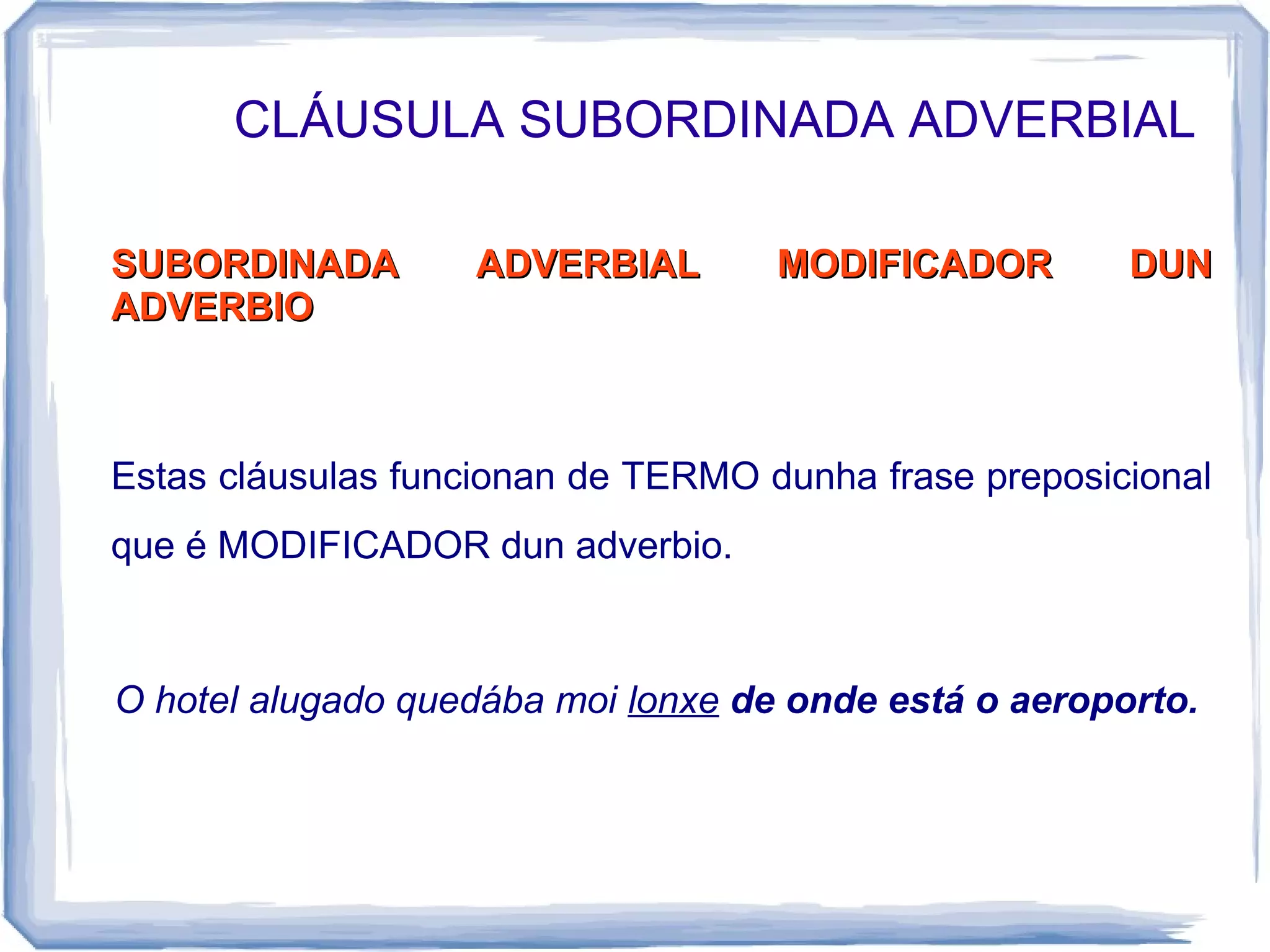 CLÁUSULA SUBORDINADA ADVERBIAL

SUBORDINADA        ADVERBIAL        MODIFICADOR        DUN
ADVERBIO



Estas cláusulas funcionan de TERMO dunha frase preposicional
que é MODIFICADOR dun adverbio.



O hotel alugado quedába moi lonxe de onde está o aeroporto.
 
