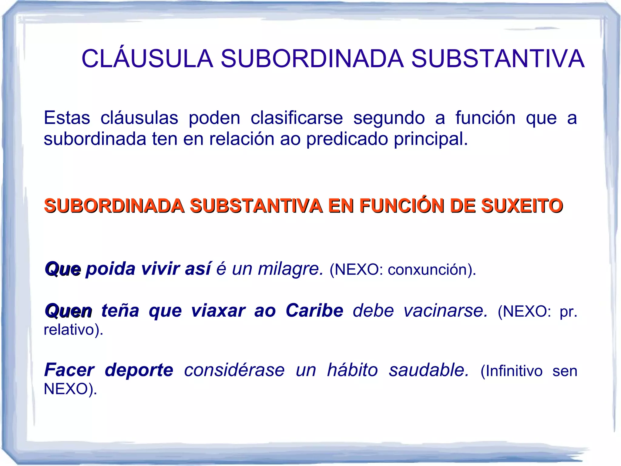 CLÁUSULA SUBORDINADA SUBSTANTIVA

Estas cláusulas poden clasificarse segundo a función que a
subordinada ten en relación ao predicado principal.


SUBORDINADA SUBSTANTIVA EN FUNCIÓN DE SUXEITO


Que poida vivir así é un milagre. (NEXO: conxunción).

Quen teña que viaxar ao Caribe debe vacinarse. (NEXO: pr.
relativo).

Facer deporte considérase un hábito saudable. (Infinitivo sen
NEXO).
 