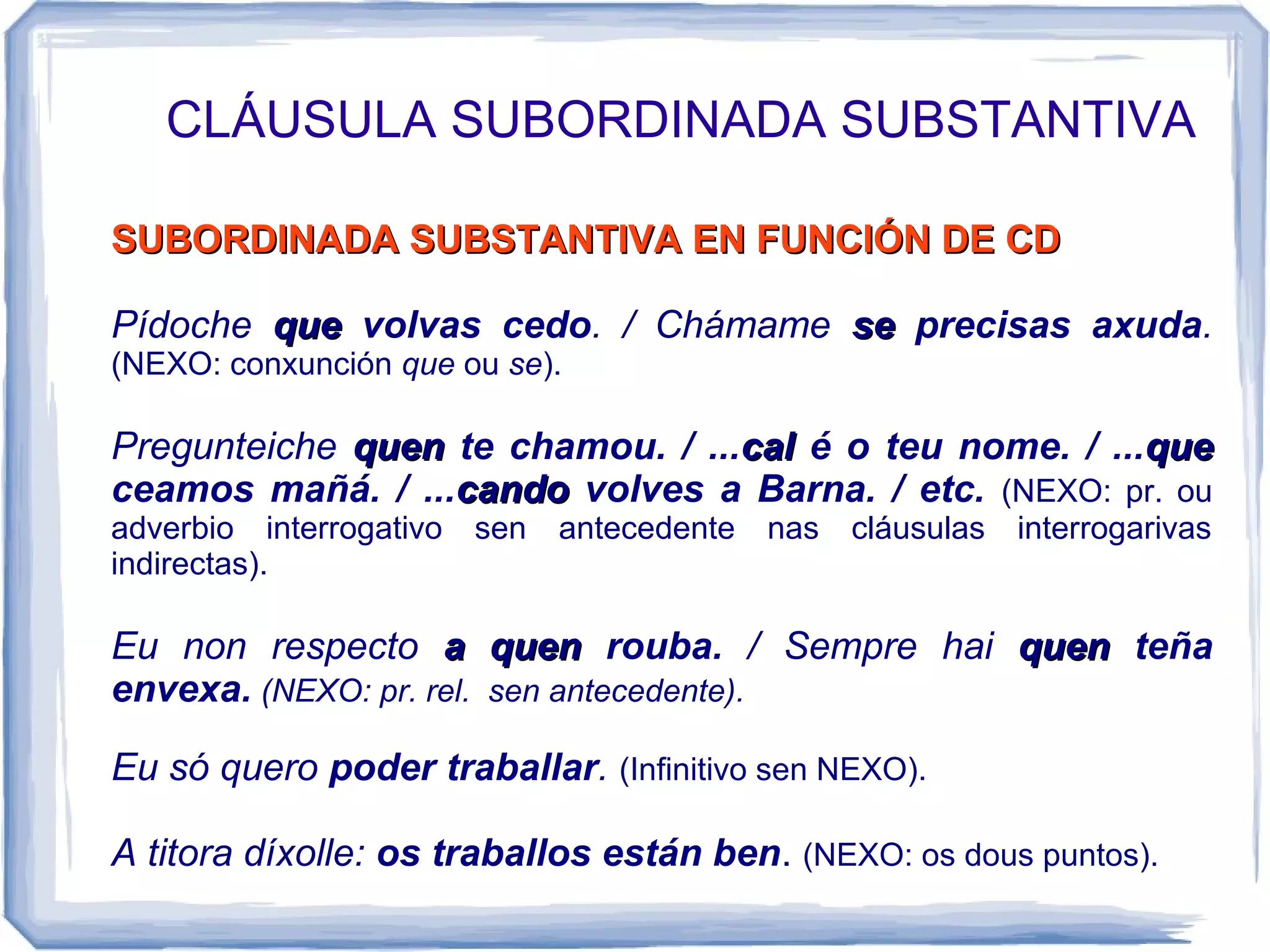 CLÁUSULA SUBORDINADA SUBSTANTIVA

SUBORDINADA SUBSTANTIVA EN FUNCIÓN DE CD

Pídoche que volvas cedo. / Chámame se precisas axuda.
(NEXO: conxunción que ou se).

Pregunteiche quen te chamou. / ...cal é o teu nome. / ...que
ceamos mañá. / ...cando volves a Barna. / etc. (NEXO: pr. ou
adverbio interrogativo   sen   antecedente   nas   cláusulas   interrogarivas
indirectas).

Eu non respecto a quen rouba. / Sempre hai quen teña
envexa. (NEXO: pr. rel. sen antecedente).

Eu só quero poder traballar. (Infinitivo sen NEXO).

A titora díxolle: os traballos están ben. (NEXO: os dous puntos).
 