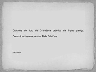 Oracións do libro de Gramática práctica da lingua galega.
Comunicación e expresión. Baía Edicións.
Loli Cid Cid
 