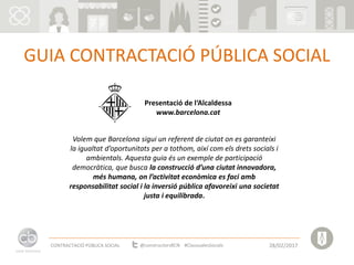 GUIA CONTRACTACIÓ PÚBLICA SOCIAL
Presentació de l‘Alcaldessa
www.barcelona.cat
Volem que Barcelona sigui un referent de ciutat on es garanteixi
la igualtat d’oportunitats per a tothom, així com els drets socials i
ambientals. Aquesta guia és un exemple de participació
democràtica, que busca la construcció d’una ciutat innovadora,
més humana, on l’activitat econòmica es faci amb
responsabilitat social i la inversió pública afavoreixi una societat
justa i equilibrada.
CONTRACTACIÓ PÚBLICA SOCIAL 28/02/2017@constructorsBCN #ClausualesSocials
 