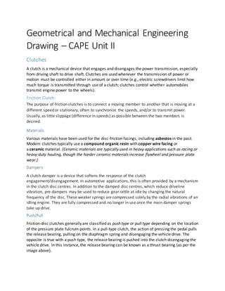 Geometrical and Mechanical Engineering
Drawing – CAPE Unit II
Clutches
A clutch is a mechanical device that engages and disengages the power transmission, especially
from driving shaft to drive shaft. Clutches are used whenever the transmission of power or
motion must be controlled either in amount or over time (e.g., electric screwdrivers limit how
much torque is transmitted through use of a clutch; clutches control whether automobiles
transmit engine power to the wheels).
Friction Clutch
The purpose of friction clutches is to connect a moving member to another that is moving at a
different speed or stationary, often to synchronize the speeds, and/or to transmit power.
Usually, as little slippage (difference in speeds) as possible between the two members is
desired.
Materials
Various materials have been used for the disc-friction facings, including asbestos in the past.
Modern clutches typically use a compound organic resin with copper wire facing or
a ceramic material. (Ceramic materials are typically used in heavy applications such as racing or
heavy-duty hauling, though the harder ceramic materials increase flywheel and pressure plate
wear.)
Dampers
A clutch damper is a device that softens the response of the clutch
engagement/disengagement. In automotive applications, this is often provided by a mechanism
in the clutch disc centres. In addition to the damped disc centres, which reduce driveline
vibration, pre-dampers may be used to reduce gear rattle at idle by changing the natural
frequency of the disc. These weaker springs are compressed solely by the radial vibrations of an
idling engine. They are fully compressed and no longer in use once the main damper springs
take up drive.
Push/Pull
Friction-disc clutches generally are classified as push type or pull type depending on the location
of the pressure plate fulcrum points. In a pull-type clutch, the action of pressing the pedal pulls
the release bearing, pulling on the diaphragm spring and disengaging the vehicle drive. The
opposite is true with a push type, the release bearing is pushed into the clutch disengaging the
vehicle drive. In this instance, the release bearing can be known as a thrust bearing (as per the
image above).
 