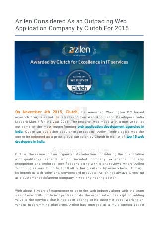 Azilen Considered As an Outpacing Web
Application Company by Clutch For 2015
On November 4th 2015, Clutch, the renowned Washington DC based
research firm, released its latest report on Web Application Developers India
Leaders Matrix for the year 2015. The research was made with a motive to list
out some of the most outperforming web application development agencies in
India. Out of various other popular organizations, Azilen Technologies was the
one to be selected as a prestigious campaign by Clutch in its list of top 15 web
developers in India.
Further, the research firm organized its selection considering the quantitative
and qualitative aspects which included company experience, industry
recognition and technical certifications along with client reviews where Azilen
Technologies was found to fulfill all reclining criteria by researchers. Through
its ingenious web solutions, services and products, Azilen has always turned up
as a customer satisfaction company in web engineering sector.
With about 8 years of experience to be in the web industry along with the team
size of over 150+ proficient professionals, the organization has kept on adding
value to the services that it has been offering to its customer base. Working on
various programming platforms, Azilen has emerged as a multi specialization
 