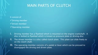 MAIN PARTS OF CLUTCH
It consist of
Driving member
Driven member
Operating member
I. Driving member has a flywheel which is mounted on the engine crankshaft. A
disc is bolted to flywheel which is known as pressure plate or driving disc
II. The driven member is a disc called clutch plate. This plate can slide freely to
on the clutch shaft.
III. The operating member consists of a pedal or lever which can be pressed to
disengaged the driving and driven plate.
 