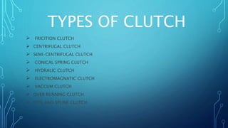 TYPES OF CLUTCH
 FRICITION CLUTCH
 CENTRIFUGAL CLUTCH
 SEMI-CENTRIFUGAL CLUTCH
 CONICAL SPRING CLUTCH
 HYDRALIC CLUTCH
 ELECTROMAGNATIC CLUTCH
 VACCUM CLUTCH
 OVER RUNNING CLUTCH
 DOG AND SPLINE CLUTCH
 