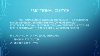 FRICITIONAL CLUTCH
FRICITIONAL CLITCES WORK ON THE BASIS OF THE FRICITIONAL
FORCES DEVELOPED BETWEEN THE TWO OR MORE SUFACES
CONTACT.FRICITIONAL CLUTCH ARE THE JAW CLUTCHES DUE TO THEIR
BETTER PERFORMACE. THERE IS A SLIP IN A FRICITON CLUTCH.
IT CLASSIFIED INTO TWO WAYS, THERE ARE,
1. SINGLE PLATE CLUTCH
2. MULTI PLATE CLUTCH
 