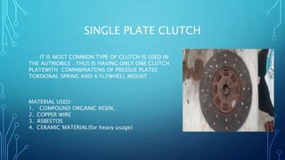 SINGLE PLATE CLUTCH
IT IS MOST COMMON TYPE OF CLUTCH IS USED IN
THE AUTMOBILE . THUS IS HAVING ONLY ONE CLUTCH
PLATEWITH COMMBINATONS OF PRESSUE PLATES
TORSIONAL SPRING AND A FLYWHELL MOUNT
MATERIAL USED:
1. COMPOUND ORGANIC RESIN,
2. COPPER WIRE
3. ASBESTOS
4. CERAMIC MATERIAL(for heavy usage)
 