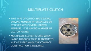 MULTIPLATE CLUTCH
• THIS TYPE OF CLUTCH HAS SEVERAL
DRIVING MEMBERS INTERLEAEVED OR
STACKED WITH SEVERAL DRIVEN
MEMBERS. IT IS HAVING A NUMER OF
CLUTCH PLATES.
• MULTIPLATE CLUTCH IS USED WHEN
LARGE TORQUEIS TO BE TRANSMITTED.
ALSO ITS USED WHEN THE COMPACT
CONSTRACTIOM IS REQUIRED.
 