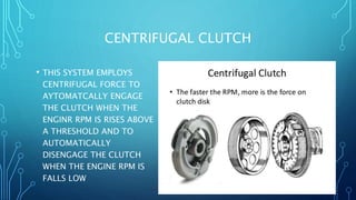 CENTRIFUGAL CLUTCH
• THIS SYSTEM EMPLOYS
CENTRIFUGAL FORCE TO
AYTOMATCALLY ENGAGE
THE CLUTCH WHEN THE
ENGINR RPM IS RISES ABOVE
A THRESHOLD AND TO
AUTOMATICALLY
DISENGAGE THE CLUTCH
WHEN THE ENGINE RPM IS
FALLS LOW
 