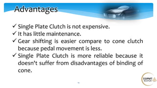 12
Advantages
 Single Plate Clutch is not expensive.
 It has little maintenance.
 Gear shifting is easier compare to cone clutch
because pedal movement is less.
 Single Plate Clutch is more reliable because it
doesn't suffer from disadvantages of binding of
cone.
 